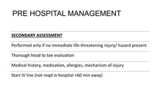 PRE HOSPITAL MANAGEMENT
SECONDARY ASSESSMENT
Performed only if no immediate life-threatening injury/ hazard present
Thorough head to toe evaluation
Medical history, medication, allergies, mechanism of injury
Start IV line (not reqd in hospital <60 min away)
 
