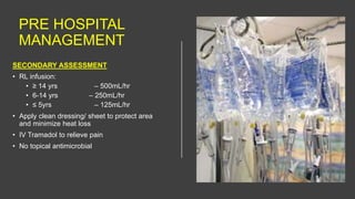 PRE HOSPITAL
MANAGEMENT
SECONDARY ASSESSMENT
• RL infusion:
• ≥ 14 yrs – 500mL/hr
• 6-14 yrs – 250mL/hr
• ≤ 5yrs – 125mL/hr
• Apply clean dressing/ sheet to protect area
and minimize heat loss
• IV Tramadol to relieve pain
• No topical antimicrobial
 