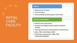 INITIAL
CARE
FACILITY
• Mechanism of injury
• Time of injury
• Surroundings (closed space/ chemicals)
History
• Head to toe assessment
• Careful neurological examination (cerebral
anoxia)
• Corneal fluorescent examination in facial burns
• Labs: CBC, electrolytes, BUN
• Pulmonary assessment: ABG, CXR,
carboxyhemoglobin
Physical examination
 