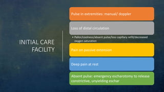 INITIAL CARE
FACILITY
Pulse in extremities: manual/ doppler
Loss of distal circulation
• Pallor/coolness/absent pulse/loss capillary refill/decreased
oxygen saturation
Pain on passive extension
Deep pain at rest
Absent pulse: emergency escharotomy to release
constrictive, unyielding eschar
 