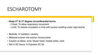 ESCHAROTOMY
• Deep 2nd & 3rd degree circumferential burns
• Chest: To allow respiratory movement
• Limb: To restore circulation in limb with excess swelling under rigid eschar
• Bedside, IV sedation, cautery
• Midaxial incision into eschar, Across joints
• Caution at elbow, wrist, fibular head, medial ankle, neck
• Not in SC tissue  Exposes SC fat
 