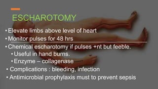 ESCHAROTOMY
•Elevate limbs above level of heart
•Monitor pulses for 48 hrs
•Chemical escharotomy if pulses +nt but feeble.
•Useful in hand burns.
•Enzyme – collagenase
• Complications : bleeding, infection
• Antimicrobial prophylaxis must to prevent sepsis
 