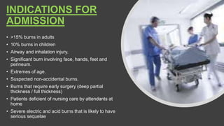 INDICATIONS FOR
ADMISSION
• >15% burns in adults
• 10% burns in children
• Airway and inhalation injury.
• Significant burn involving face, hands, feet and
perineum.
• Extremes of age.
• Suspected non-accidental burns.
• Burns that require early surgery (deep partial
thickness / full thickness)
• Patients deficient of nursing care by attendants at
home
• Severe electric and acid burns that is likely to have
serious sequelae
 