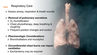 Respiratory Care
 Assess airway, respiration & breath sounds
 Removal of pulmonary secretions
 O2 Humidification
 Chest physiotherapy, deep breathing &
coughing
 Frequent position changes and suction
 Pharmacologic Considerations:
 Bronchodilators and mucolytics
 Circumferential chest burns can impair
ventilation
 Escharotomy may be required
 