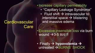 Cardiovascular
Care
•Increase capillary permeability
• “Capillary Leakage Syndrome”
• Fluid shift  intravascular to
interstitial space  blistering
and massive edema
•Excessive insensible loss via burn
wound 3-5 lit/d !!
• Finally  hypovolemia 
untreated BURNS’ SHOCK
 