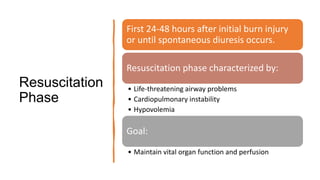 Resuscitation
Phase
First 24-48 hours after initial burn injury
or until spontaneous diuresis occurs.
Resuscitation phase characterized by:
• Life-threatening airway problems
• Cardiopulmonary instability
• Hypovolemia
Goal:
• Maintain vital organ function and perfusion
 