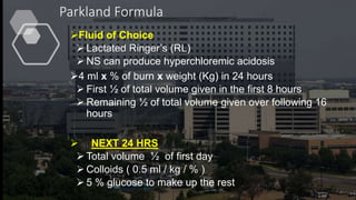 Parkland Formula
Fluid of Choice
 Lactated Ringer’s (RL)
 NS can produce hyperchloremic acidosis
4 ml x % of burn x weight (Kg) in 24 hours
 First ½ of total volume given in the first 8 hours
 Remaining ½ of total volume given over following 16
hours
 NEXT 24 HRS
 Total volume ½ of first day
 Colloids ( 0.5 ml / kg / % )
 5 % glucose to make up the rest
 