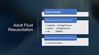 Adult Fluid
Resuscitation
Evan’s formula:
• Colloids : 1ml/kg/% burn
• Saline : 1ml/kg/% burn
• D5 : 2000ml
Requirement for first 24 hrs
• ½ of first 24 hrs
Requirement for second 24 hrs
 
