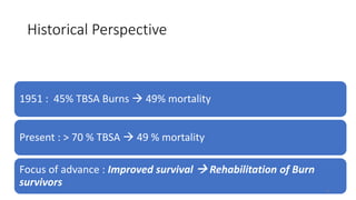 Historical Perspective
1951 : 45% TBSA Burns  49% mortality
Present : > 70 % TBSA  49 % mortality
Focus of advance : Improved survival  Rehabilitation of Burn
survivors
9
 