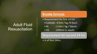Adult Fluid
Resuscitation
Brooke formula
• Requirement for first 24 hrs
• Colloids : 0.5ml / kg /% burn
• RL : 1.5ml / kg / %burn
• D5 : 2000ml in adults
Requirement for second 24 hrs
• ½ of first 24hrs
 