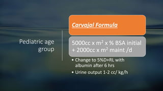 Pediatric age
group
Carvajal Formula
5000cc x m2 x % BSA initial
+ 2000cc x m2 maint /d
• Change to 5%D+RL with
albumin after 6 hrs
• Urine output 1-2 cc/ kg/h
 