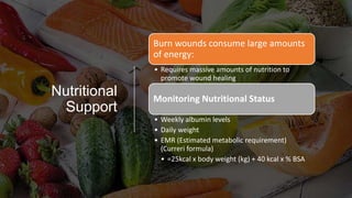 Nutritional
Support
Burn wounds consume large amounts
of energy:
• Requires massive amounts of nutrition to
promote wound healing
Monitoring Nutritional Status
• Weekly albumin levels
• Daily weight
• EMR (Estimated metabolic requirement)
(Curreri formula)
• =25kcal x body weight (kg) + 40 kcal x % BSA
 