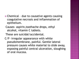  Chemical – due to causative agents causing
coagulative necrosis and inflammation of
epithelium.
Causes- aspirin,toothache drops, ethyl
alcohol, vitamin C tablets.
These are suicidal/accidental.
C/F- irregular appearance with white
pseudomembrane, painful. Gentle lateral
pressure causes white material to slide away,
exposing painful central ulceration, sloughing
of oral mucosa.
 