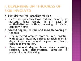 a. First degree: red, nonblistered skin
1. Here the epidermis looks red and painful, no
blisters, heals rapidly in 5–7 days by
epithelialisation without scarring. It shows
capillary filling.
b. Second degree: blisters and some thickening of
the skin
1. The affected area is mottled, red, painful,
with blisters, heals by epithelialisation in 14–21
days. Superficial second degree burn heals,
causing pigmentation.
2. Deep second degree burn heals, causing
scarring, and pigmentation. Sensation is
present but no blanching.
 