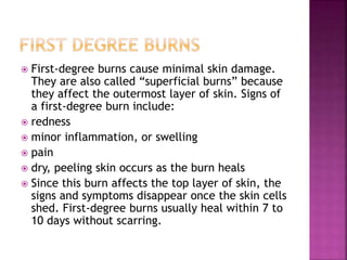  First-degree burns cause minimal skin damage.
They are also called “superficial burns” because
they affect the outermost layer of skin. Signs of
a first-degree burn include:
 redness
 minor inflammation, or swelling
 pain
 dry, peeling skin occurs as the burn heals
 Since this burn affects the top layer of skin, the
signs and symptoms disappear once the skin cells
shed. First-degree burns usually heal within 7 to
10 days without scarring.
 