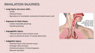 • Lung Injury can occur with…
- Smoke
- Chemical Toxins
- Byproducts of incomplete combustion (treated wood, sutt)
• Exposure to Toxic Gases:
- Carbon monoxide poisoning
- Cyanide poisoning
• Supraglottic Injury:
- Thermal injuries most common cause.
- Injury to pharynx & larynx à airway obstruction
• Subglottic Injury:
- Chemical injury most common cause.
- Damages ciliary function
- Erythema & edema à bronchospasms
- Mucosal ulceration
INHALATION INJURIES:
 