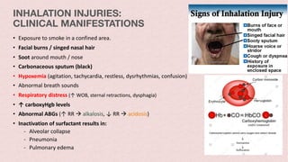 • Exposure to smoke in a confined area.
• Facial burns / singed nasal hair
• Soot around mouth / nose
• Carbonaceous sputum (black)
• Hypoxemia (agitation, tachycardia, restless, dysrhythmias, confusion)
• Abnormal breath sounds
• Respiratory distress (↑ WOB, sternal retractions, dysphagia)
• ↑ carboxyHgb levels
• Abnormal ABGs (↑ RR à alkalosis, ↓ RR à acidosis)
• Inactivation of surfactant results in:
- Alveolar collapse
- Pneumonia
- Pulmonary edema
INHALATION INJURIES:
CLINICAL MANIFESTATIONS
 