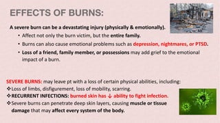 EFFECTS OF BURNS:
A severe burn can be a devastating injury (physically & emotionally).
• Affect not only the burn victim, but the entire family.
• Burns can also cause emotional problems such as depression, nightmares, or PTSD.
• Loss of a friend, family member, or possessions may add grief to the emotional
impact of a burn.
SEVERE BURNS: may leave pt with a loss of certain physical abilities, including:
vLoss of limbs, disfigurement, loss of mobility, scarring.
vRECURRENT INFECTIONS: burned skin has ↓ ability to fight infection.
vSevere burns can penetrate deep skin layers, causing muscle or tissue
damage that may affect every system of the body.
 