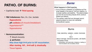 • Capillaries leak à Third spacing
• F&E Imbalances: Na+, K+, Ca+, lactate
- Hypovolemia
- pH: acidosis (r/t muscle breakdown)
- Hyperkalemia**
- Hyponatremia
• Hemoconcentration:
- ↑ blood viscosity
- ↓ perfusion
- May show high H+H prior to IVF resuscitation.
- After starting IVF… H+H will ↓ drastically.
- Tissue hypoxia
PATHO. OF BURNS:
 