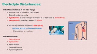 Electrolyte Disturbances:
Initial Resuscitation (0-36 hrs after injury):
• Begins at time of injury (not EMS arrival).
• Depends on burn severity.
• Hyperkalemia à cells damaged à release of K+ from cells à dysrhythmias
• Hyponatremia à capillary leakage à edema
• Pts will require serial bloodwork: BMP (q2-4h)
- CENTRAL ACCESS for frequent lab tests.
- IO access may be required.
Post-Resuscitation:
• Hypernatremia
• Hypokalemia
• Hypocalcemia
• Hypomagnesemia
• Hypophosphatemia
 