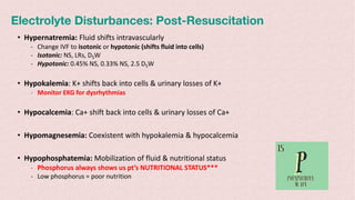 Electrolyte Disturbances: Post-Resuscitation
• Hypernatremia: Fluid shifts intravascularly
- Change IVF to isotonic or hypotonic (shifts fluid into cells)
- Isotonic: NS, LRs, D5W
- Hypotonic: 0.45% NS, 0.33% NS, 2.5 D5W
• Hypokalemia: K+ shifts back into cells & urinary losses of K+
- Monitor EKG for dysrhythmias
• Hypocalcemia: Ca+ shift back into cells & urinary losses of Ca+
• Hypomagnesemia: Coexistent with hypokalemia & hypocalcemia
• Hypophosphatemia: Mobilization of fluid & nutritional status
- Phosphorus always shows us pt’s NUTRITIONAL STATUS***
- Low phosphorus = poor nutrition
 