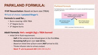 vIVF Resuscitation: Based on burn size (TBSA)
vFluid of choice: Lactated Ringer’s
Formula is used for…
• Burns covering >20% TBSA
• 2nd degree burns
• 3rd degree burns
Adult Formula: 4ml x weight (kg) x TBSA burned
• Initial 24-hr fluid requirement:
- Half of the volume to be infused given in the first 8 hrs.
- Remaining half given over next 16 hrs.
- Based on initial time of burn event (NOT arrival to ED).
- Titrate infusion rate to urinary output.
- Want ↑ u/o to prevent AKI (100-150 mL/hr)
PARKLAND FORMULA:
 