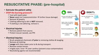 RESUSCITATIVE PHASE: (pre-hospital)
• Extricate the patient safely
• STOP the burning process!!!
ü Cool with tepid water
ü Never apply ice! (vasoconstriction à further tissue damage)
ü Remove all jewelry
ü Clothing adhering to skin is NOT removed.
ü If clothing is not adhering, remove it.
• Electrical Injuries
ü Remove patient from source.
ü Protect rescuer (wood), use PPE
• Chemical Injuries:
ü Brush powdered chemicals off prior to removing clothes & lavaging.
ü Remove all clothing
ü Lavage with clean water prior to & during transport.
ü Remove contact lenses.
ü Irrigate eyes: inner à outer canthus (prevent cross-contamination)
ü Neutralizing agents not recommended
 