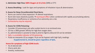 1. Administer High Flow 100% Oxygen at 15 L/min (NRB or ETT)
2. Assess Breathing: Look for signs and symptoms of inhalation injury & deterioration.
3. Assess for Deep Circumferential Chest Burns
• Burns can restrict chest expansion à altered respirations.
• Burnt skin loses elasticity quickly à tourniquet effect when combined with rapidly accumulating edema.
• Respiratory insufficiency or ischemia of an extremity are a risk.
• Escharotomy may be required.
4. Assess for COHb Poisoning:
• Consider CO poisoning in pts who sustain burns in an enclosed area.
• CO has a 280x greater affinity for Hgb than oxygen does.
• O2 administration is pivotal to help O2 bind to Hgb & unbound CO can be exhaled.
• SpO2 is unreliable indicator of CO poisoning.
• Pulse-ox interprets CO as oxygen à pt can be hypoxic with high SpO2 readings
-Supplemental O2 should be given regardless of SpO2
Assess for symptoms of high COHb levels:
• Hx of altered LOC
• Cherry pink skin
• Anxiety, restlessness
 
