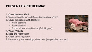 PREVENT HYPOTHERMIA:
1. Cover the burn ASAP
2. Stop cooling the wound if core temperature <35oC
3. Cover the patient with blankets:
• Warm blankets
• Space blankets
• Forced air warming blanket (Bair Hugger)
4. Warm IV fluids
5. Keep the room warm
6. Check temp. regularly
7. Remove any wet dressings, sheets etc. (evaporative heat loss)
 