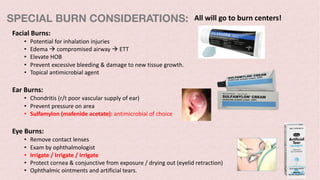 SPECIAL BURN CONSIDERATIONS:
Facial Burns:
• Potential for inhalation injuries
• Edema à compromised airway à ETT
• Elevate HOB
• Prevent excessive bleeding & damage to new tissue growth.
• Topical antimicrobial agent
Ear Burns:
• Chondritis (r/t poor vascular supply of ear)
• Prevent pressure on area
• Sulfamylon (mafenide acetate): antimicrobial of choice
Eye Burns:
• Remove contact lenses
• Exam by ophthalmologist
• Irrigate / Irrigate / Irrigate
• Protect cornea & conjunctive from exposure / drying out (eyelid retraction)
• Ophthalmic ointments and artificial tears.
All will go to burn centers!
 