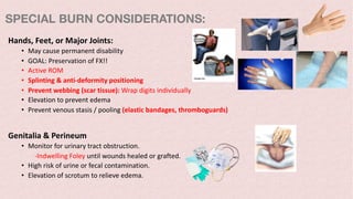 Hands, Feet, or Major Joints:
• May cause permanent disability
• GOAL: Preservation of FX!!
• Active ROM
• Splinting & anti-deformity positioning
• Prevent webbing (scar tissue): Wrap digits individually
• Elevation to prevent edema
• Prevent venous stasis / pooling (elastic bandages, thromboguards)
Genitalia & Perineum
• Monitor for urinary tract obstruction.
-Indwelling Foley until wounds healed or grafted.
• High risk of urine or fecal contamination.
• Elevation of scrotum to relieve edema.
SPECIAL BURN CONSIDERATIONS:
 