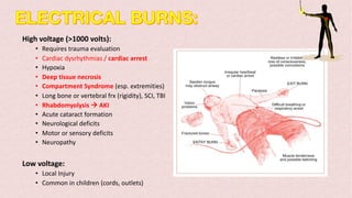 High voltage (>1000 volts):
• Requires trauma evaluation
• Cardiac dysrhythmias / cardiac arrest
• Hypoxia
• Deep tissue necrosis
• Compartment Syndrome (esp. extremities)
• Long bone or vertebral frx (rigidity), SCI, TBI
• Rhabdomyolysis à AKI
• Acute cataract formation
• Neurological deficits
• Motor or sensory deficits
• Neuropathy
Low voltage:
• Local Injury
• Common in children (cords, outlets)
 