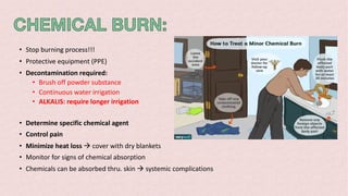 • Stop burning process!!!
• Protective equipment (PPE)
• Decontamination required:
• Brush off powder substance
• Continuous water irrigation
• ALKALIS: require longer irrigation
• Determine specific chemical agent
• Control pain
• Minimize heat loss à cover with dry blankets
• Monitor for signs of chemical absorption
• Chemicals can be absorbed thru. skin à systemic complications
 