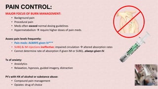 PAIN CONTROL:
MAJOR FOCUS OF BURN MANAGEMENT:
• Background pain
• Procedural pain
• Meds often exceed normal dosing guidelines
• Hypermetabolism à require higher doses of pain meds.
Assess pain levels frequently:
• Pain meds: ALWAYS given IV***
• SUBQ & IM injections ineffective: impaired circulation à altered absorption rates
• Cannot determine rate of absorption if given IM or SUBQ…always given IV.
Tx of anxiety:
• Anxiolytics
• Relaxation, hypnosis, guided imagery, distraction
Pt’s with HX of alcohol or substance abuse:
• Compound pain management
• Opiates: drug of choice
 
