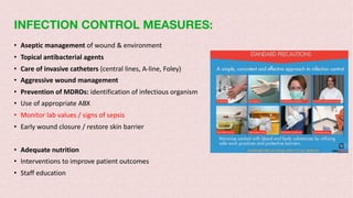 INFECTION CONTROL MEASURES:
• Aseptic management of wound & environment
• Topical antibacterial agents
• Care of invasive catheters (central lines, A-line, Foley)
• Aggressive wound management
• Prevention of MDROs: identification of infectious organism
• Use of appropriate ABX
• Monitor lab values / signs of sepsis
• Early wound closure / restore skin barrier
• Adequate nutrition
• Interventions to improve patient outcomes
• Staff education
 