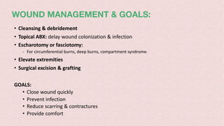 WOUND MANAGEMENT & GOALS:
• Cleansing & debridement
• Topical ABX: delay wound colonization & infection
• Escharotomy or fasciotomy:
- For circumferential burns, deep burns, compartment syndrome.
• Elevate extremities
• Surgical excision & grafting
GOALS:
• Close wound quickly
• Prevent infection
• Reduce scarring & contractures
• Provide comfort
 
