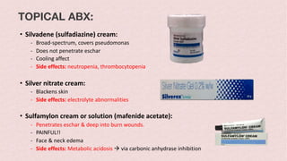 TOPICAL ABX:
• Silvadene (sulfadiazine) cream:
- Broad-spectrum, covers pseudomonas
- Does not penetrate eschar
- Cooling affect
- Side effects: neutropenia, thrombocytopenia
• Silver nitrate cream:
- Blackens skin
- Side effects: electrolyte abnormalities
• Sulfamylon cream or solution (mafenide acetate):
- Penetrates eschar & deep into burn wounds.
- PAINFUL!!
- Face & neck edema
- Side effects: Metabolic acidosis à via carbonic anhydrase inhibition
 