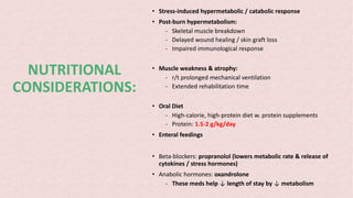 NUTRITIONAL
CONSIDERATIONS:
• Stress-induced hypermetabolic / catabolic response
• Post-burn hypermetabolism:
- Skeletal muscle breakdown
- Delayed wound healing / skin graft loss
- Impaired immunological response
• Muscle weakness & atrophy:
- r/t prolonged mechanical ventilation
- Extended rehabilitation time
• Oral Diet
- High-calorie, high-protein diet w. protein supplements
- Protein: 1.5-2 g/kg/day
• Enteral feedings
• Beta-blockers: propranolol (lowers metabolic rate & release of
cytokines / stress hormones)
• Anabolic hormones: oxandrolone
- These meds help ↓ length of stay by ↓ metabolism
 