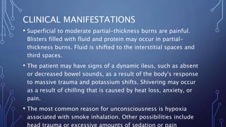 CLINICAL MANIFESTATIONS
• Superficial to moderate partial-thickness burns are painful.
Blisters filled with fluid and protein may occur in partial-
thickness burns. Fluid is shifted to the interstitial spaces and
third spaces.
• The patient may have signs of a dynamic ileus, such as absent
or decreased bowel sounds, as a result of the body's response
to massive trauma and potassium shifts. Shivering may occur
as a result of chilling that is caused by heat loss, anxiety, or
pain.
• The most common reason for unconsciousness is hypoxia
associated with smoke inhalation. Other possibilities include
 