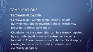 COMPLICATIONS
• Cardiovascular System
• Cardiovascular system complications include
dysrhythmias and hypovolemic shock, which may
progress to irreversible shock.
• Circulation to the extremities can be severely impaired
by circumferential burns and subsequent edema
formation. These processes occlude the blood supply,
causing ischemia, paresthesias, necrosis, and
eventually gangrene.
 