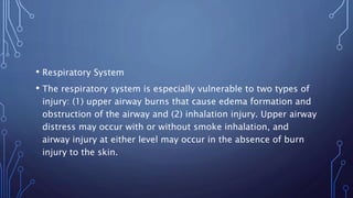 • Respiratory System
• The respiratory system is especially vulnerable to two types of
injury: (1) upper airway burns that cause edema formation and
obstruction of the airway and (2) inhalation injury. Upper airway
distress may occur with or without smoke inhalation, and
airway injury at either level may occur in the absence of burn
injury to the skin.
 