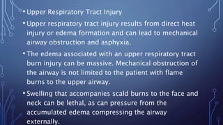 • Upper Respiratory Tract Injury
• Upper respiratory tract injury results from direct heat
injury or edema formation and can lead to mechanical
airway obstruction and asphyxia.
• The edema associated with an upper respiratory tract
burn injury can be massive. Mechanical obstruction of
the airway is not limited to the patient with flame
burns to the upper airway.
• Swelling that accompanies scald burns to the face and
neck can be lethal, as can pressure from the
accumulated edema compressing the airway
externally.
 
