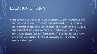 LOCATION OF BURN
• The severity of the burn injury is related to the location of the
burn wound. Burns to the face and neck and circumferential
burns to the chest/back may inhibit respiratory function due to
mechanical obstruction secondary to edema or leathery,
devitalized tissue (eschar) formation. These injuries also may
signal the possibility of inhalation injury and respiratory
mucosal damage.
 