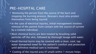 PRE-HOSPITAL CARE
• Removing the person from the source of the burn and
stopping the burning process. Rescuers must also protect
themselves from being injured.
• In the case of electrical injuries, initial management involves
removal of the patient from contact with the source of current
by a trained individual.
• Most chemical burns are best treated by brushing solid
particles off the skin, followed by thorough lavage with water.
• Small thermal burns may be covered with a clean, cool, tap
water dampened towel for the patient's comfort and protection
until definitive medical care is instituted.
• Cooling of the injured area (if small) within 1 minute helps
 