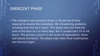 EMERGENT PHASE
• The emergent (resuscitative) phase is the period of time
required to resolve the immediate, life-threatening problems
resulting from the burn injury. This phase may last from the
time of the burn to 3 or more days, but it usually lasts 24 to 48
hours. The primary concern is the onset of hypovolemic shock
and edema formation. The phase ends when fluid mobilization
and diuresis begin.
 