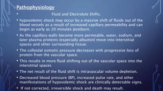 Pathophysiology
• Fluid and Electrolyte Shifts.
• hypovolemic shock may occur by a massive shift of fluids out of the
blood vessels as a result of increased capillary permeability and can
begin as early as 20 minutes postburn.
• As the capillary walls become more permeable, water, sodium, and
later plasma proteins (especially albumin) move into interstitial
spaces and other surrounding tissue.
• The colloidal osmotic pressure decreases with progressive loss of
protein from the vascular space.
• This results in more fluid shifting out of the vascular space into the
interstitial spaces
• The net result of the fluid shift is intravascular volume depletion.
• Decreased blood pressure (BP), increased pulse rate, and other
manifestations of hypovolemic shock are clinically detectable signs.
• If not corrected, irreversible shock and death may result.
 