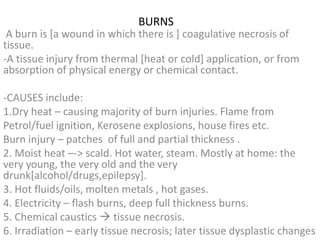 BURNS
A burn is [a wound in which there is ] coagulative necrosis of
tissue.
-A tissue injury from thermal [heat or cold] application, or from
absorption of physical energy or chemical contact.
-CAUSES include:
1.Dry heat – causing majority of burn injuries. Flame from
Petrol/fuel ignition, Kerosene explosions, house fires etc.
Burn injury – patches of full and partial thickness .
2. Moist heat –-> scald. Hot water, steam. Mostly at home: the
very young, the very old and the very
drunk[alcohol/drugs,epilepsy].
3. Hot fluids/oils, molten metals , hot gases.
4. Electricity – flash burns, deep full thickness burns.
5. Chemical caustics  tissue necrosis.
6. Irradiation – early tissue necrosis; later tissue dysplastic changes
 