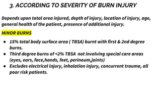 3. ACCORDING TO SEVERITY OF BURN INJURY
Depends upon total area injured, depth of injury, location of injury, age,
general health of the patient, presence of additional injury.
MINOR BURNS
● 15% total body surface area ( TBSA) burnt with first & 2nd degree
burns.
● Third degree burns of <2% TBSA not involving special care areas
(eyes, ears, face,hands, feet, perineum,joints)
● Excludes electrical injury, inhalation injury, concurrent trauma, all
poor risk patients.
 