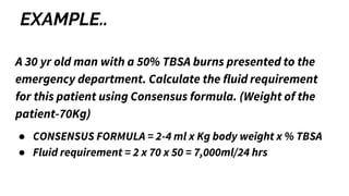 EXAMPLE..
A 30 yr old man with a 50% TBSA burns presented to the
emergency department. Calculate the fluid requirement
for this patient using Consensus formula. (Weight of the
patient-70Kg)
● CONSENSUS FORMULA = 2-4 ml x Kg body weight x % TBSA
● Fluid requirement = 2 x 70 x 50 = 7,000ml/24 hrs
 