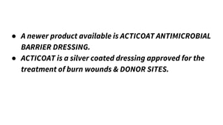 ● A newer product available is ACTICOAT ANTIMICROBIAL
BARRIER DRESSING.
● ACTICOAT is a silver coated dressing approved for the
treatment of burn wounds & DONOR SITES.
 